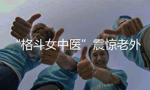 “格斗女中醫(yī)”震驚老外!她希望成為下一個張偉麗