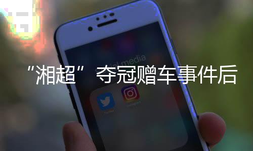 “湘超”奪冠贈(zèng)車(chē)事件后續(xù)：企業(yè)困難中再送獎(jiǎng)勵(lì) 足協(xié)為善意發(fā)聲
