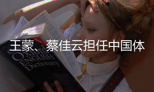 王蒙、蔡佳云擔(dān)任中國體育代表團(tuán)米蘭