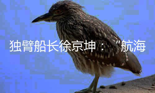 獨(dú)臂船長(zhǎng)徐京坤：“航海是風(fēng)險(xiǎn)管理與速度平衡的藝術(shù)”