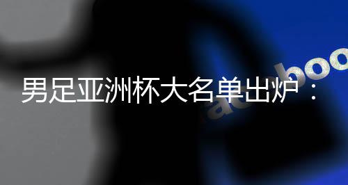 男足亞洲杯大名單出爐：武磊、韋世豪領(lǐng)銜 李可、艾克森落選