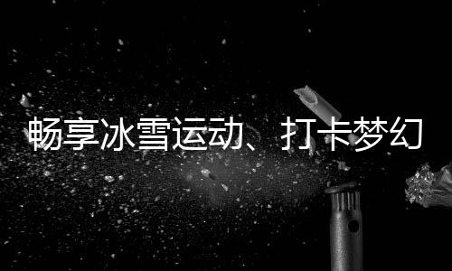 暢享冰雪運(yùn)動(dòng)、打卡夢(mèng)幻美景……“白色經(jīng)濟(jì)”點(diǎn)燃冬季文旅熱情