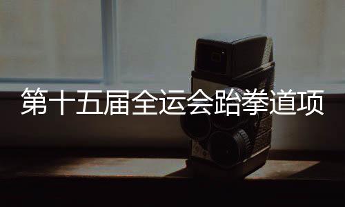 第十五屆全運(yùn)會(huì)跆拳道項(xiàng)目資格賽 黑龍江兩名隊(duì)員獲決賽資格