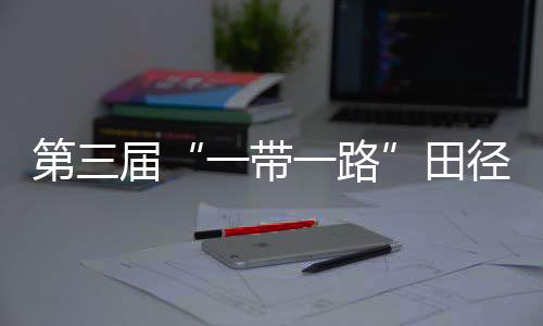 第三屆“一帶一路”田徑邀請賽開賽 陳佳鵬、葛曼棋挺進(jìn)百米復(fù)賽