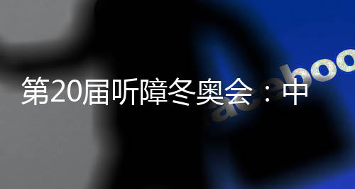 第20屆聽障冬奧會:中國體育代表團領跑獎牌榜