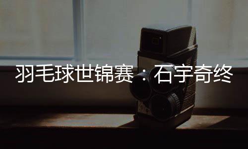 羽毛球世錦賽:石宇奇終“封王” “00后”劉圣書/譚寧問鼎女雙