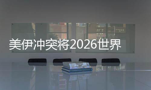 美伊沖突將2026世界杯推向未知領(lǐng)域 伊朗若退賽將帶來連鎖反應