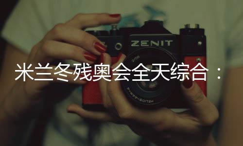 米蘭冬殘奧會全天綜合:常常奏響的國歌 超出期待的收獲