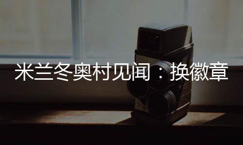 米蘭冬奧村見聞：換徽章、吃意面、“中國紅”點(diǎn)亮奧運(yùn)氛圍