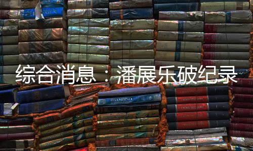 綜合消息:潘展樂(lè)破紀(jì)錄奪冠 中國(guó)日收3金躍居金牌榜首位