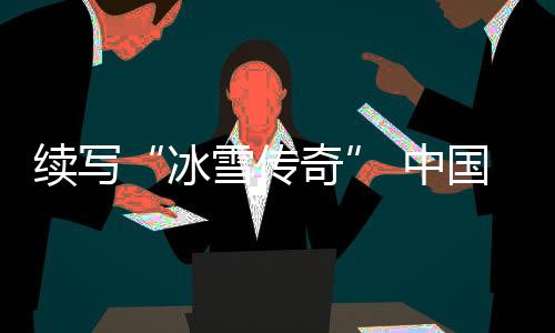 續(xù)寫“冰雪傳奇” 中國各地將舉辦28項(xiàng)國際冰雪賽事
