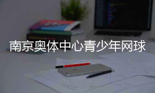 南京奧體中心青少年網(wǎng)球公開賽收官 200余小將角逐
