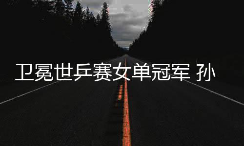 衛(wèi)冕世乒賽女單冠軍 孫穎莎:我和曼昱都是勝利者