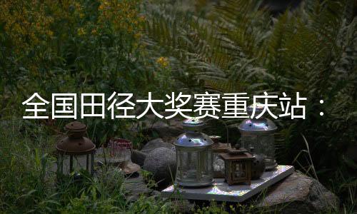 全國田徑大獎賽重慶站:夏思凝一天兩刷個人最佳