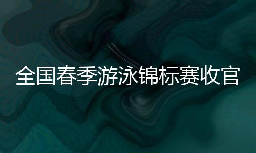 全國春季游泳錦標(biāo)賽收官 中國泳壇新周期迎新氣象