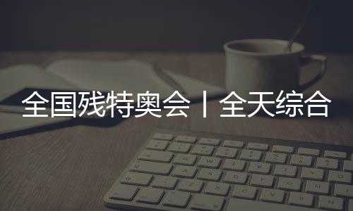 全國(guó)殘?zhí)貖W會(huì)丨全天綜合：追夢(mèng)未止，出彩不停