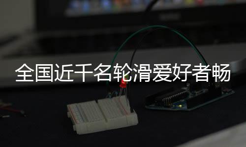 全國(guó)近千名輪滑愛好者暢滑秦嶺小城 品味茶鄉(xiāng)之韻