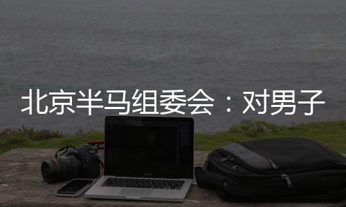 北京半馬組委會：對男子組比賽結果問題已成立專項調(diào)查組