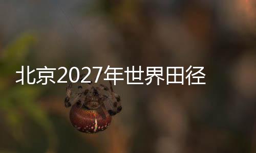 北京2027年世界田徑錦標(biāo)賽會(huì)徽、吉祥物、主題口號(hào)征集正式啟動(dòng)