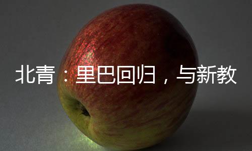 北青：里巴回歸，與新教練巴格達(dá)蒂斯一起指導(dǎo)鄭欽文