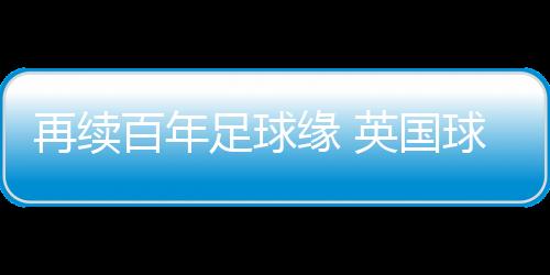 再續(xù)百年足球緣 英國(guó)球隊(duì)到訪(fǎng)佛山三水上演友誼賽