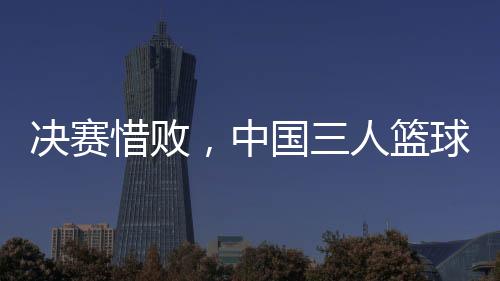 決賽惜敗，中國三人籃球男隊(duì)仍創(chuàng)亞洲杯最佳戰(zhàn)績