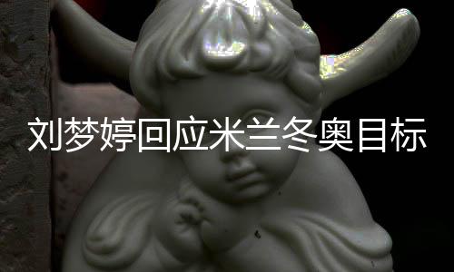 劉夢婷回應米蘭冬奧目標：做好自己，沖擊領獎臺