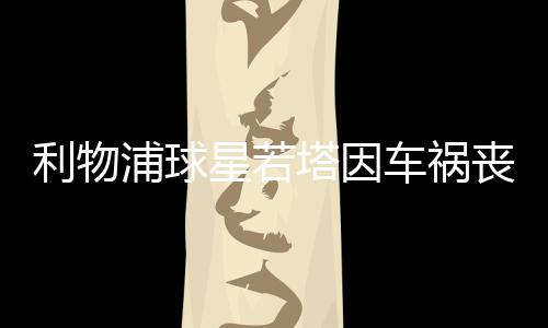 利物浦球星若塔因車禍喪生：年僅28歲，十天前剛結(jié)婚