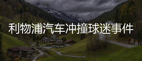 利物浦汽車沖撞球迷事件肇事者被捕 詹姆斯譴責(zé)肇事者