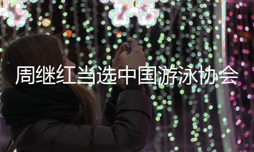 周繼紅當(dāng)選中國(guó)游泳協(xié)會(huì)主席、中國(guó)跳水協(xié)會(huì)主席