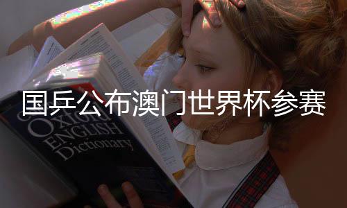 國乒公布澳門世界杯參賽名單：王楚欽、孫穎莎領(lǐng)銜參賽
