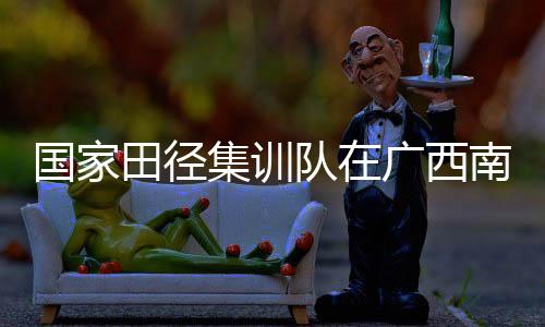 國家田徑集訓(xùn)隊在廣西南寧進(jìn)行第一階段冬訓(xùn)