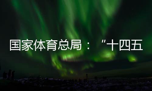 國家體育總局：“十四五”期間競技體育均衡發(fā)展取得顯著成效
