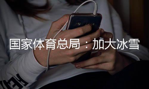 國家體育總局：加大冰雪場地設(shè)施供給，滿足群眾需求