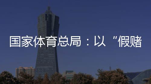 國(guó)家體育總局：以“假賭黑”治理為契機(jī)，重拳整治足球、象棋發(fā)展亂象