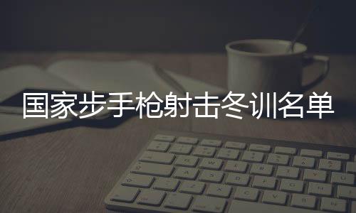 國家步手槍射擊冬訓(xùn)名單公布 東京奧運會冠軍楊倩回歸
