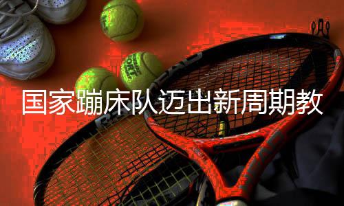國(guó)家蹦床隊(duì)邁出新周期教練員隊(duì)伍組建堅(jiān)實(shí)一步