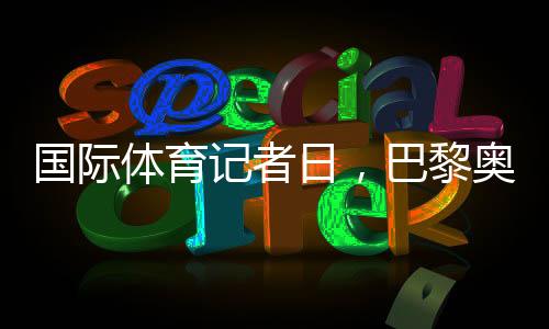 國際體育記者日，巴黎奧運會中國記者壯行儀式舉行