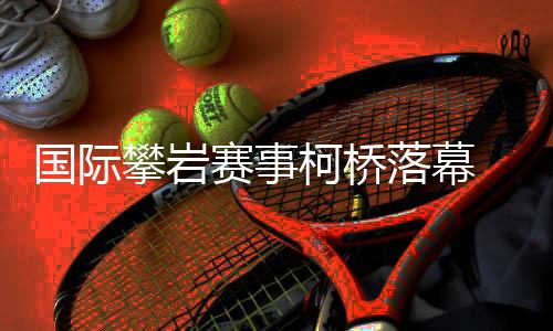 國際攀巖賽事柯橋落幕 “小眾項目”何以迎來發(fā)展新篇？