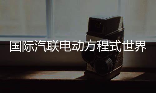 國(guó)際汽聯(lián)電動(dòng)方程式世界錦標(biāo)賽時(shí)隔五年重返中國(guó)