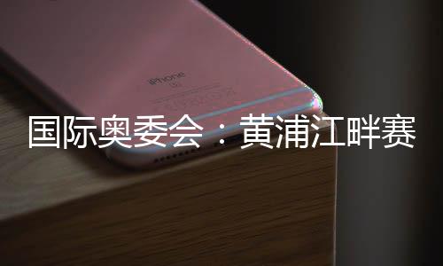 國際奧委會:黃浦江畔賽地是首屆奧運會資格系列賽完美舞臺