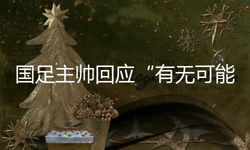 國足主帥回應“有無可能擊敗日本”：任何結(jié)果都可能發(fā)生