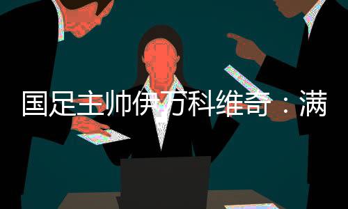 國足主帥伊萬科維奇：滿意球員拼搏、激情的態(tài)度