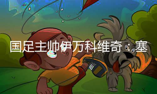 國足主帥伊萬科維奇：塞爾吉尼奧、王鈺棟首秀達(dá)預(yù)期