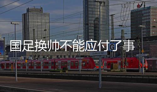 國(guó)足換帥不能應(yīng)付了事 亞洲杯上一些“弱旅”的進(jìn)步可供參考