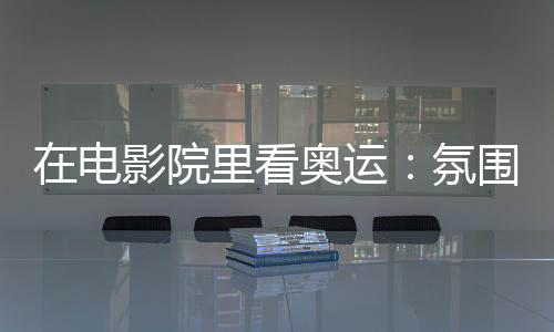 在電影院里看奧運(yùn):氛圍感滿分 解鎖體育消費(fèi)新場(chǎng)景
