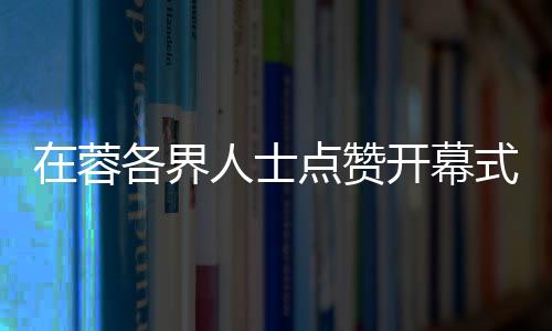 在蓉各界人士點(diǎn)贊開(kāi)幕式:科技與文化碰撞出別樣魅力