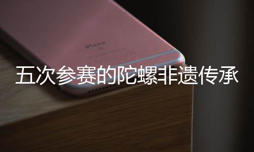 五次參賽的陀螺非遺傳承人：要傳承發(fā)展好民族體育瑰寶