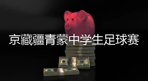 京藏疆青蒙中學(xué)生足球賽激戰(zhàn)正酣 融合賽事書(shū)寫(xiě)青春篇章