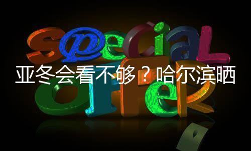 亞冬會看不夠？哈爾濱曬出“賽事加油包”喊你圍觀